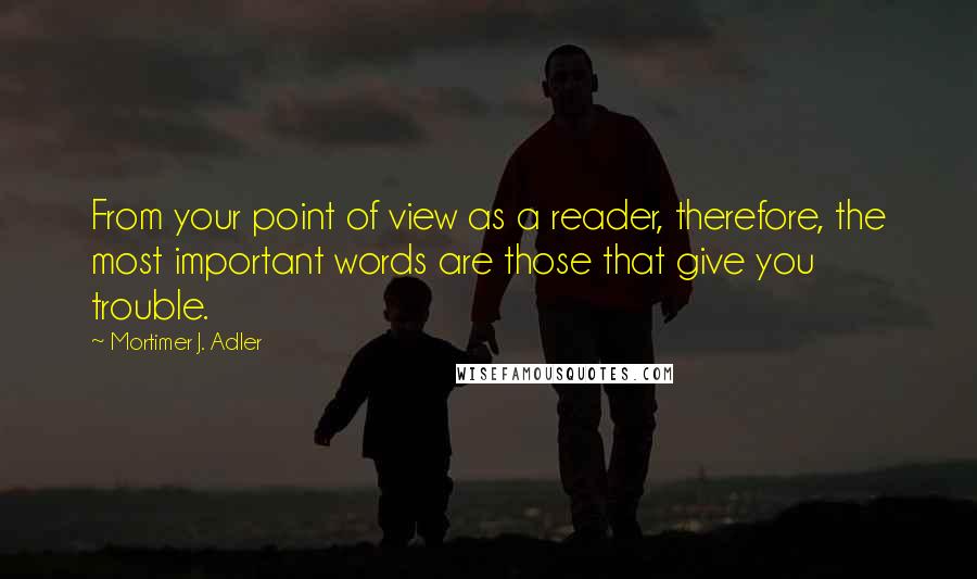 Mortimer J. Adler Quotes: From your point of view as a reader, therefore, the most important words are those that give you trouble.