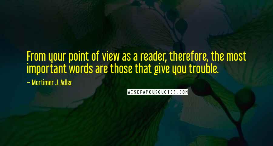 Mortimer J. Adler Quotes: From your point of view as a reader, therefore, the most important words are those that give you trouble.