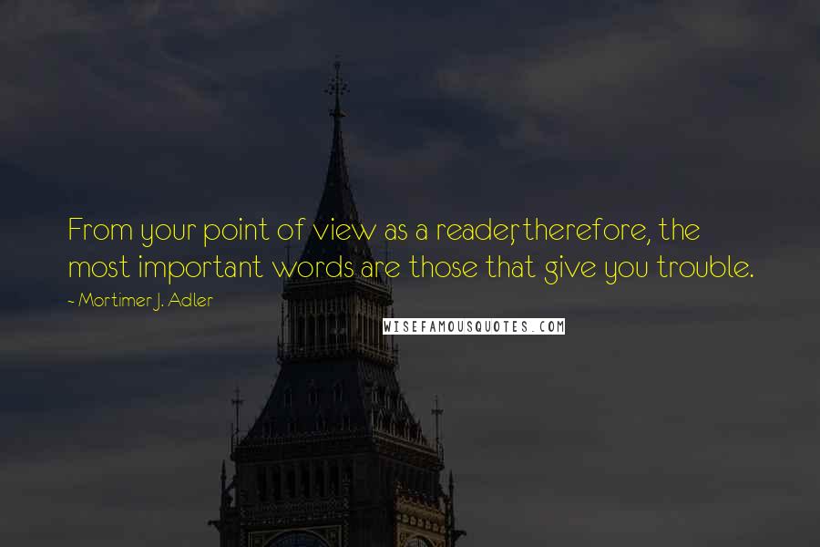 Mortimer J. Adler Quotes: From your point of view as a reader, therefore, the most important words are those that give you trouble.