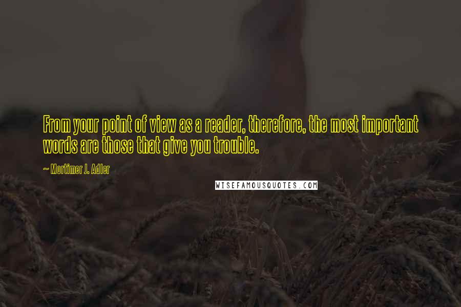 Mortimer J. Adler Quotes: From your point of view as a reader, therefore, the most important words are those that give you trouble.