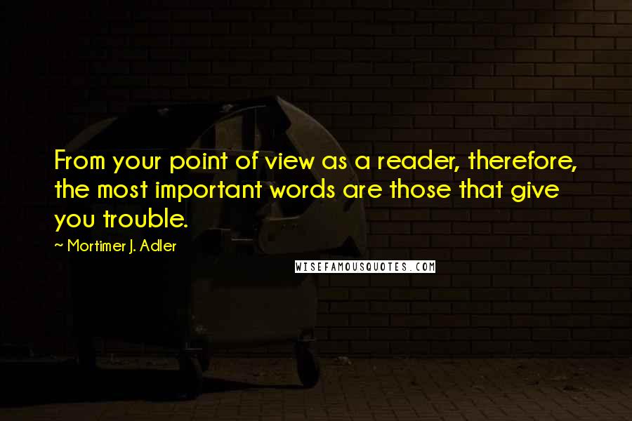 Mortimer J. Adler Quotes: From your point of view as a reader, therefore, the most important words are those that give you trouble.