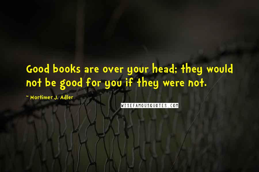 Mortimer J. Adler Quotes: Good books are over your head; they would not be good for you if they were not.