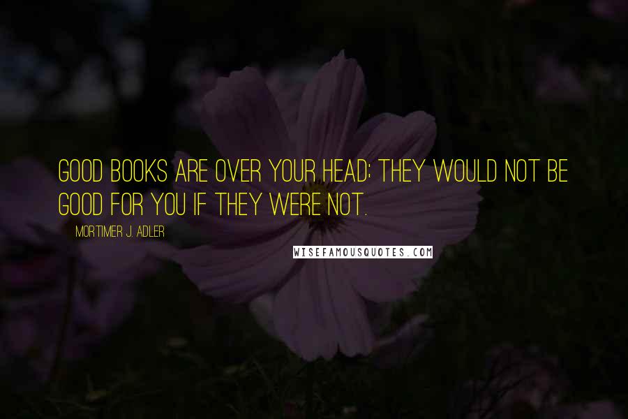 Mortimer J. Adler Quotes: Good books are over your head; they would not be good for you if they were not.