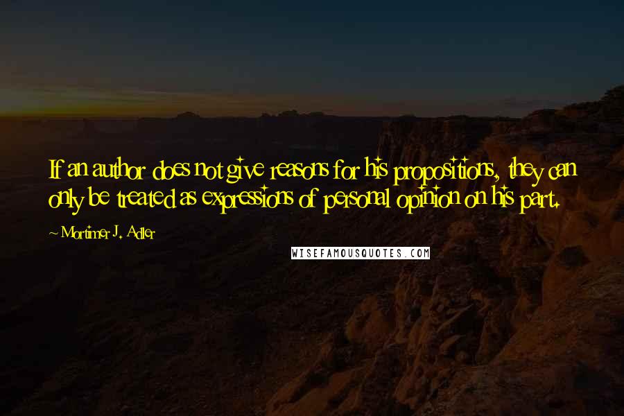 Mortimer J. Adler Quotes: If an author does not give reasons for his propositions, they can only be treated as expressions of personal opinion on his part.