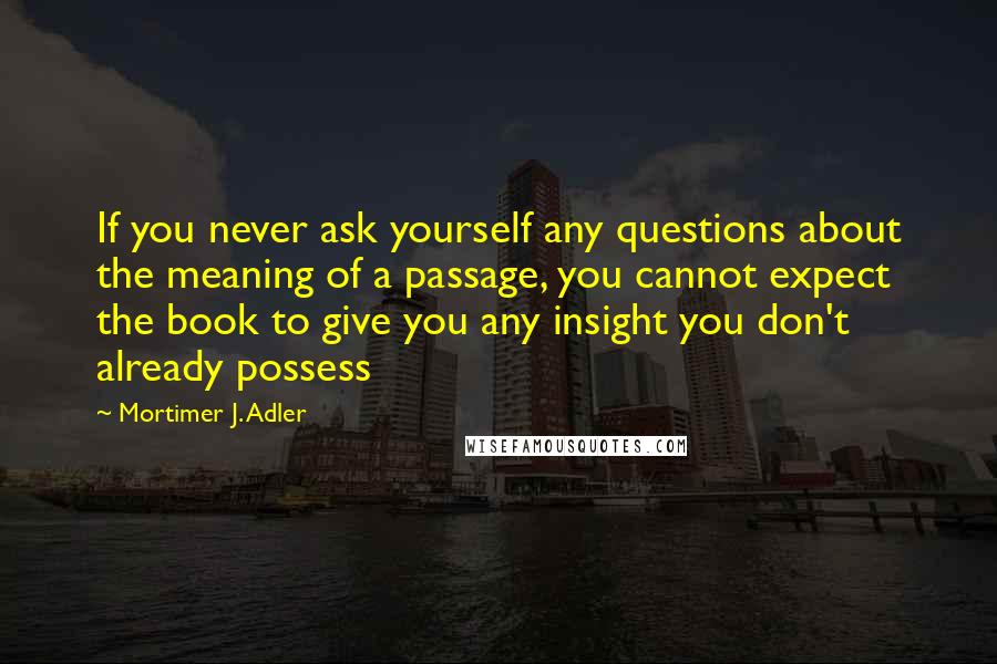 Mortimer J. Adler Quotes: If you never ask yourself any questions about the meaning of a passage, you cannot expect the book to give you any insight you don't already possess