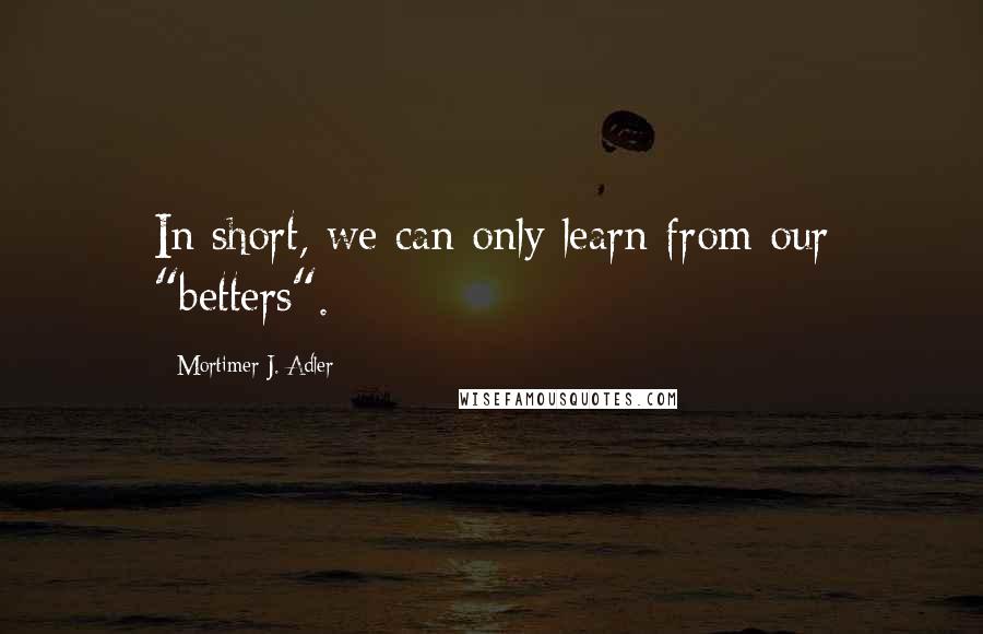 Mortimer J. Adler Quotes: In short, we can only learn from our "betters".