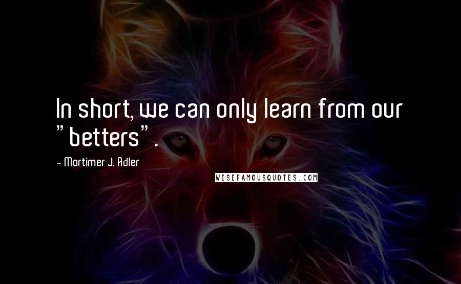 Mortimer J. Adler Quotes: In short, we can only learn from our "betters".