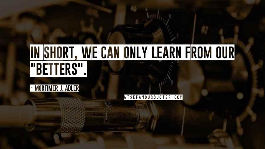 Mortimer J. Adler Quotes: In short, we can only learn from our "betters".