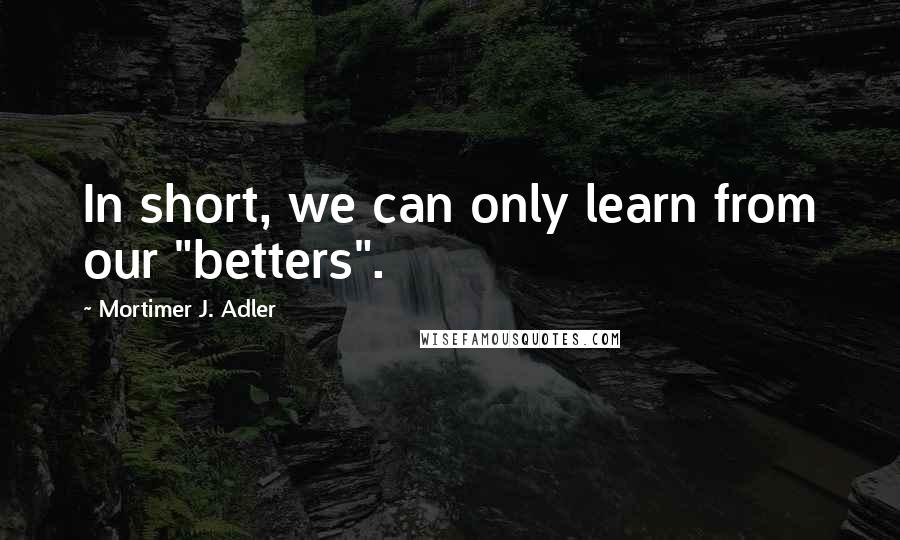 Mortimer J. Adler Quotes: In short, we can only learn from our "betters".