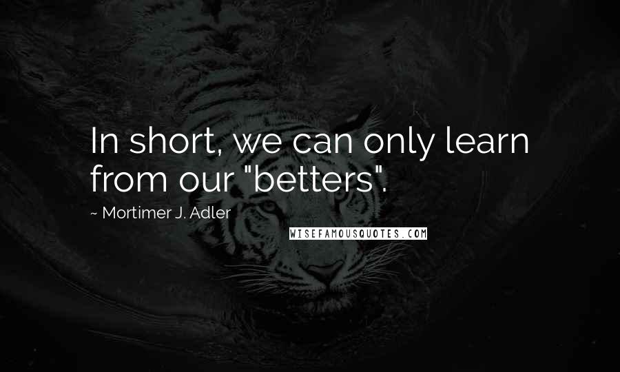 Mortimer J. Adler Quotes: In short, we can only learn from our "betters".