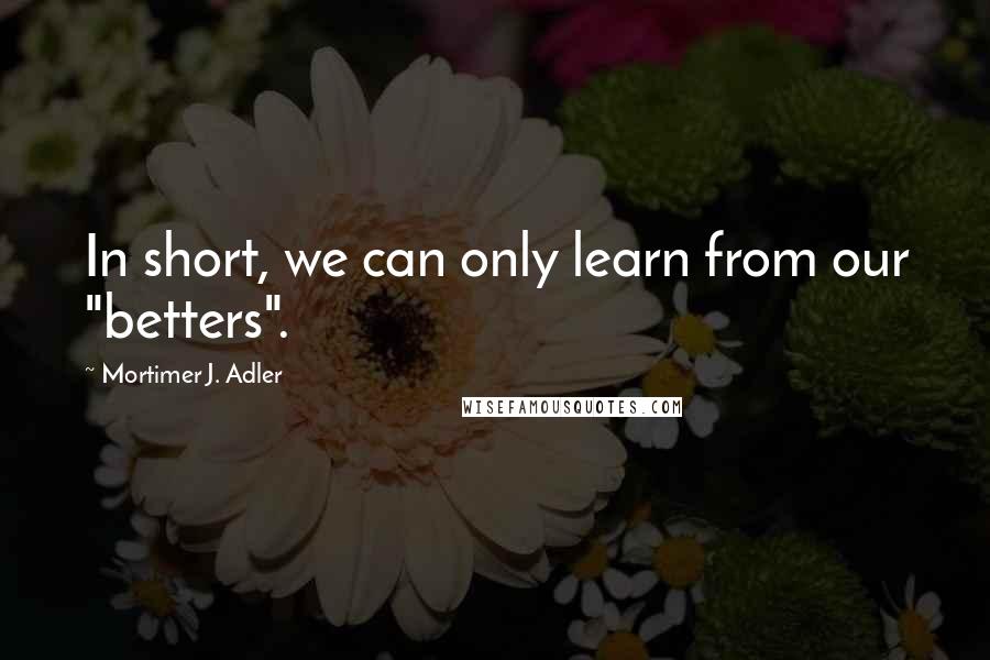 Mortimer J. Adler Quotes: In short, we can only learn from our "betters".