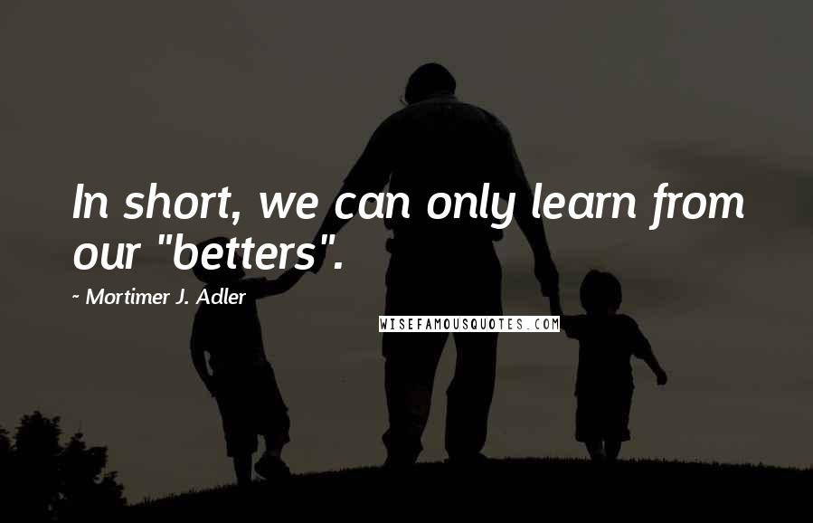 Mortimer J. Adler Quotes: In short, we can only learn from our "betters".