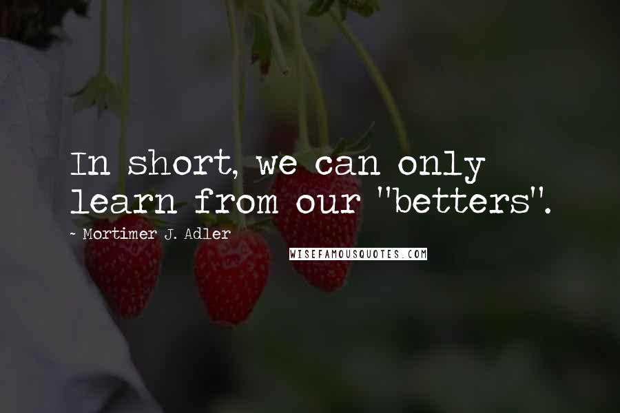 Mortimer J. Adler Quotes: In short, we can only learn from our "betters".