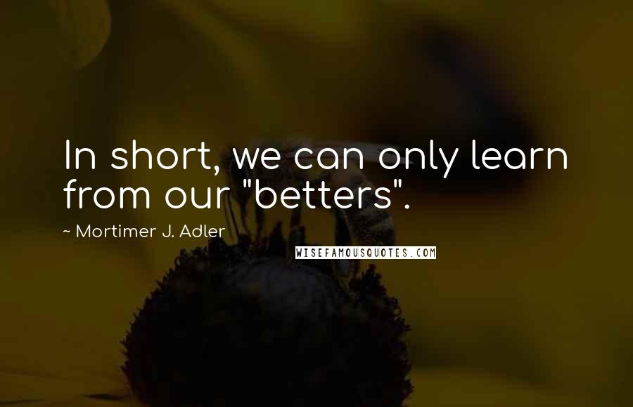 Mortimer J. Adler Quotes: In short, we can only learn from our "betters".