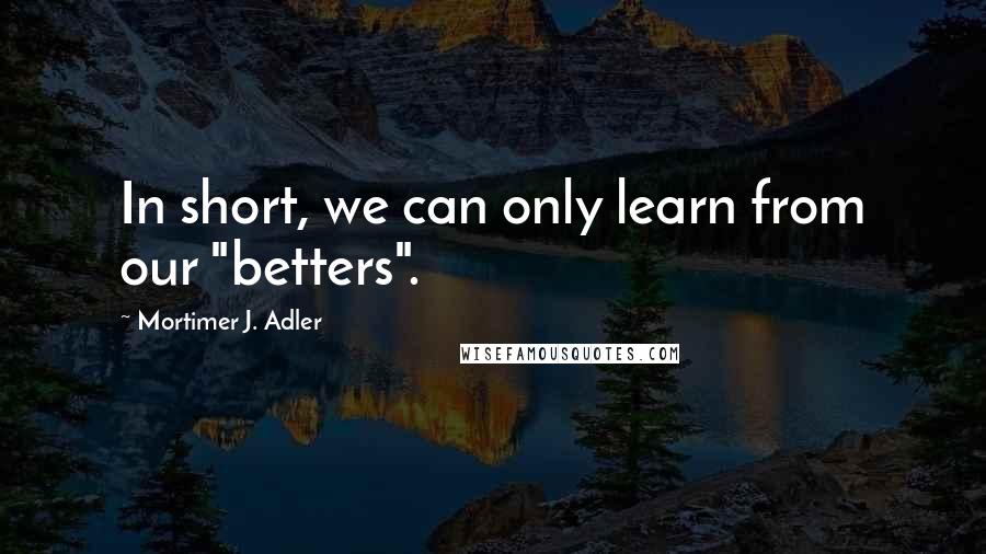 Mortimer J. Adler Quotes: In short, we can only learn from our "betters".