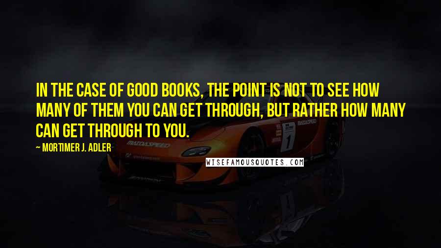 Mortimer J. Adler Quotes: In the case of good books, the point is not to see how many of them you can get through, but rather how many can get through to you.