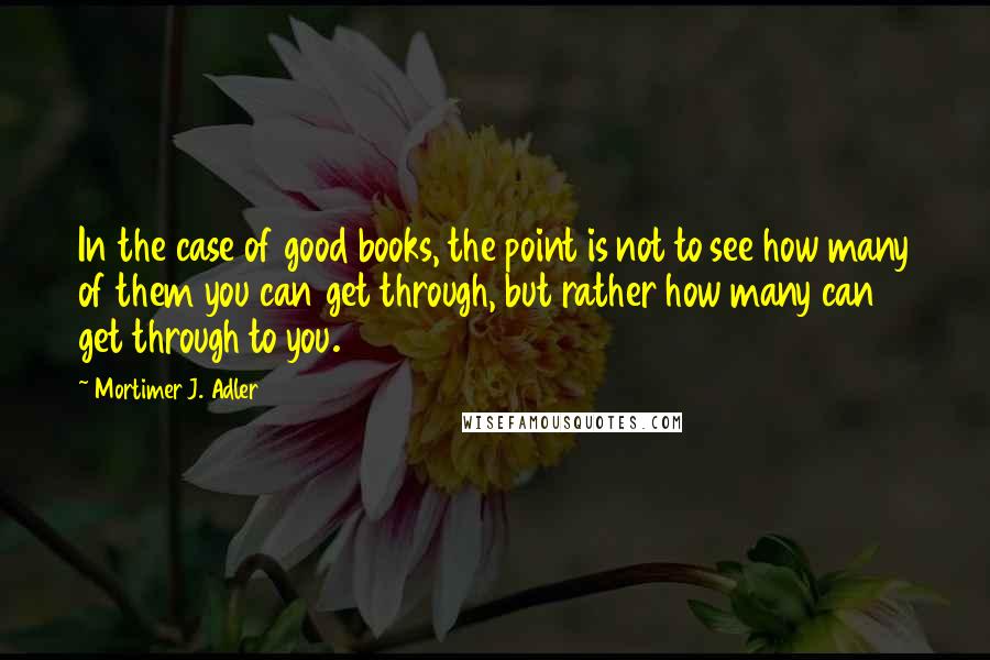 Mortimer J. Adler Quotes: In the case of good books, the point is not to see how many of them you can get through, but rather how many can get through to you.