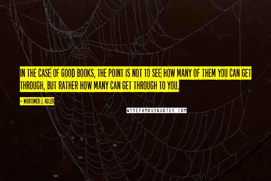 Mortimer J. Adler Quotes: In the case of good books, the point is not to see how many of them you can get through, but rather how many can get through to you.