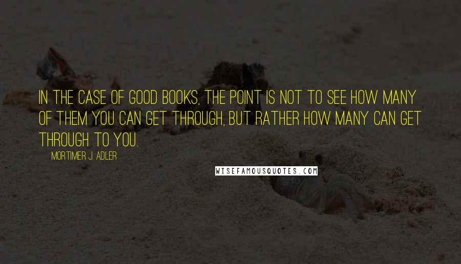 Mortimer J. Adler Quotes: In the case of good books, the point is not to see how many of them you can get through, but rather how many can get through to you.