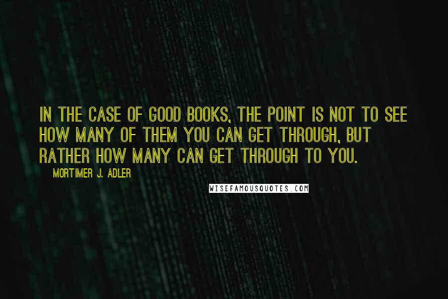 Mortimer J. Adler Quotes: In the case of good books, the point is not to see how many of them you can get through, but rather how many can get through to you.