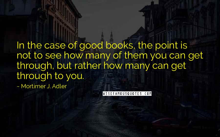 Mortimer J. Adler Quotes: In the case of good books, the point is not to see how many of them you can get through, but rather how many can get through to you.