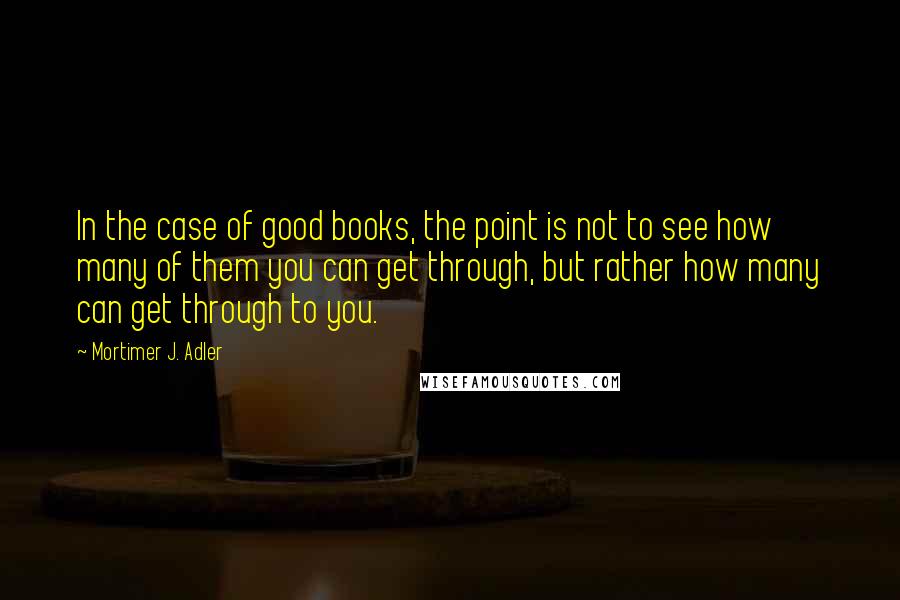 Mortimer J. Adler Quotes: In the case of good books, the point is not to see how many of them you can get through, but rather how many can get through to you.