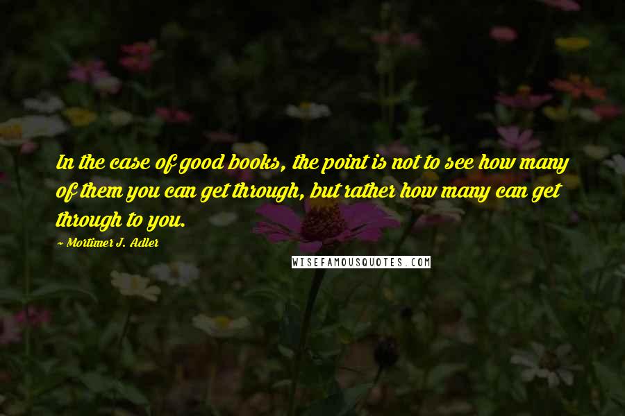 Mortimer J. Adler Quotes: In the case of good books, the point is not to see how many of them you can get through, but rather how many can get through to you.