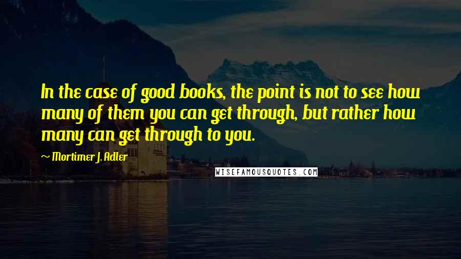 Mortimer J. Adler Quotes: In the case of good books, the point is not to see how many of them you can get through, but rather how many can get through to you.