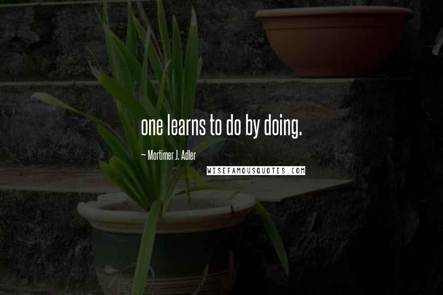 Mortimer J. Adler Quotes: one learns to do by doing.