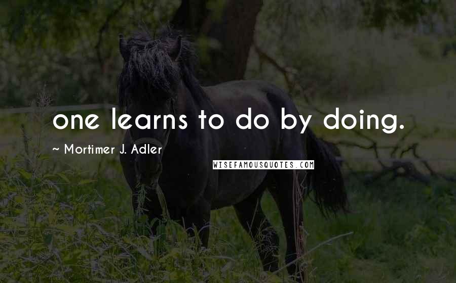 Mortimer J. Adler Quotes: one learns to do by doing.