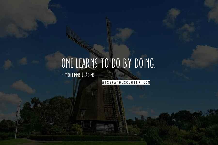 Mortimer J. Adler Quotes: one learns to do by doing.