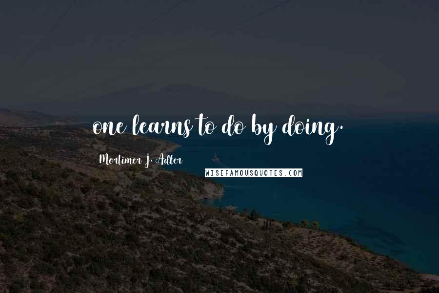 Mortimer J. Adler Quotes: one learns to do by doing.