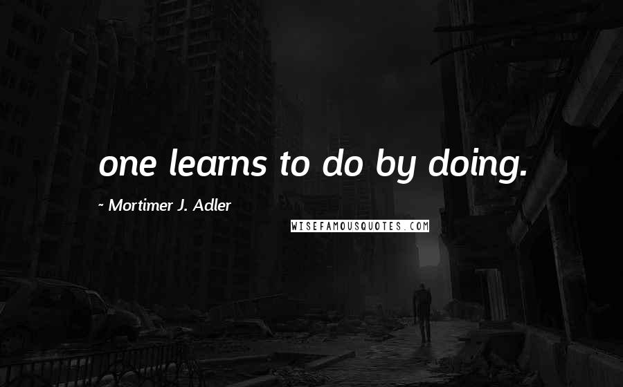 Mortimer J. Adler Quotes: one learns to do by doing.