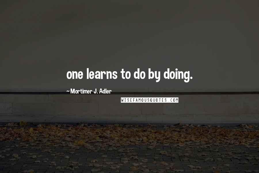 Mortimer J. Adler Quotes: one learns to do by doing.