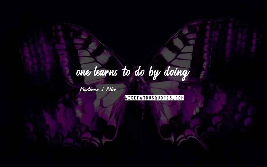 Mortimer J. Adler Quotes: one learns to do by doing.