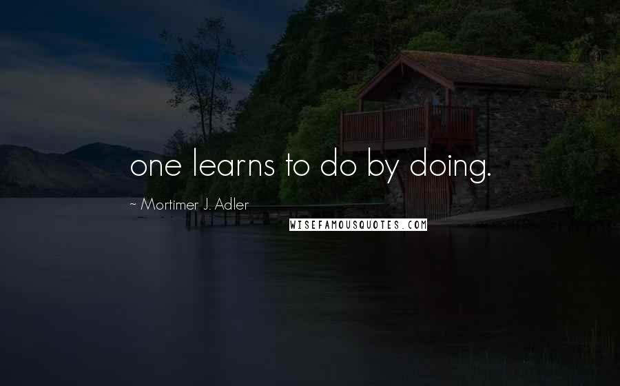 Mortimer J. Adler Quotes: one learns to do by doing.