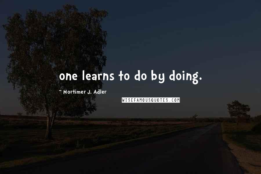 Mortimer J. Adler Quotes: one learns to do by doing.