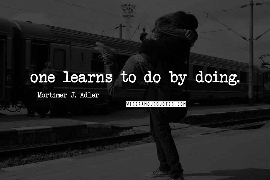 Mortimer J. Adler Quotes: one learns to do by doing.