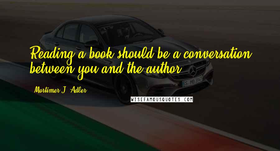 Mortimer J. Adler Quotes: Reading a book should be a conversation between you and the author.