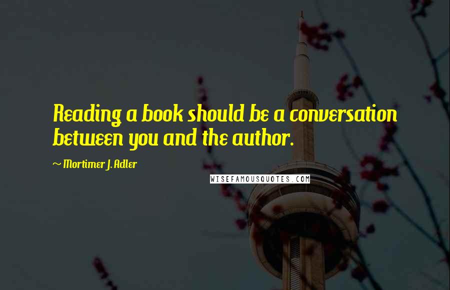 Mortimer J. Adler Quotes: Reading a book should be a conversation between you and the author.