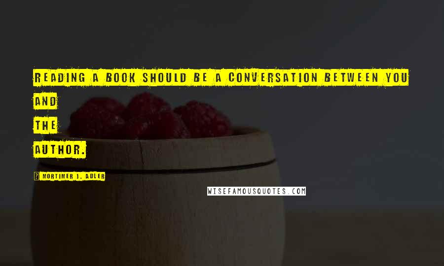 Mortimer J. Adler Quotes: Reading a book should be a conversation between you and the author.