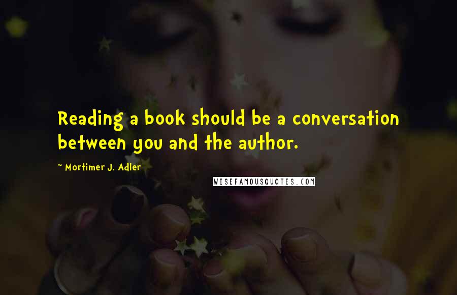 Mortimer J. Adler Quotes: Reading a book should be a conversation between you and the author.