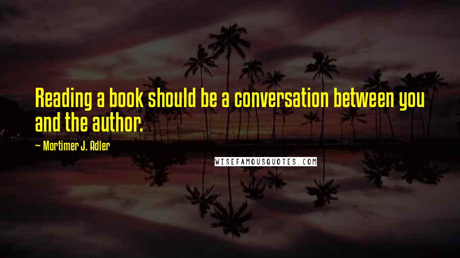 Mortimer J. Adler Quotes: Reading a book should be a conversation between you and the author.