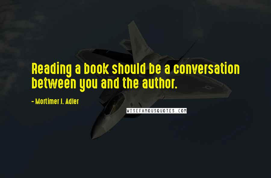 Mortimer J. Adler Quotes: Reading a book should be a conversation between you and the author.