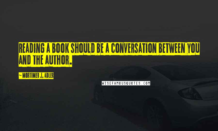 Mortimer J. Adler Quotes: Reading a book should be a conversation between you and the author.