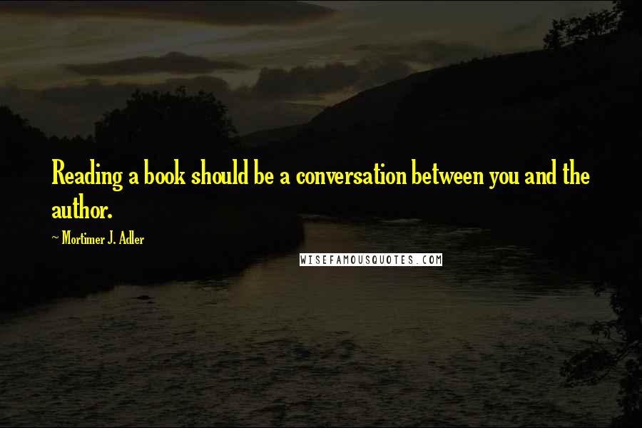 Mortimer J. Adler Quotes: Reading a book should be a conversation between you and the author.