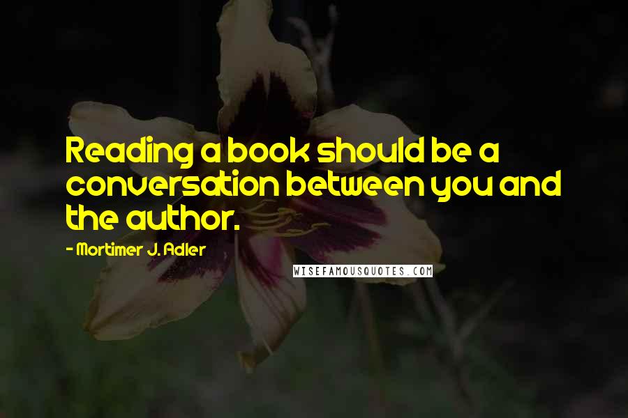 Mortimer J. Adler Quotes: Reading a book should be a conversation between you and the author.