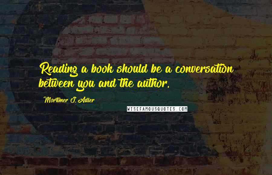 Mortimer J. Adler Quotes: Reading a book should be a conversation between you and the author.