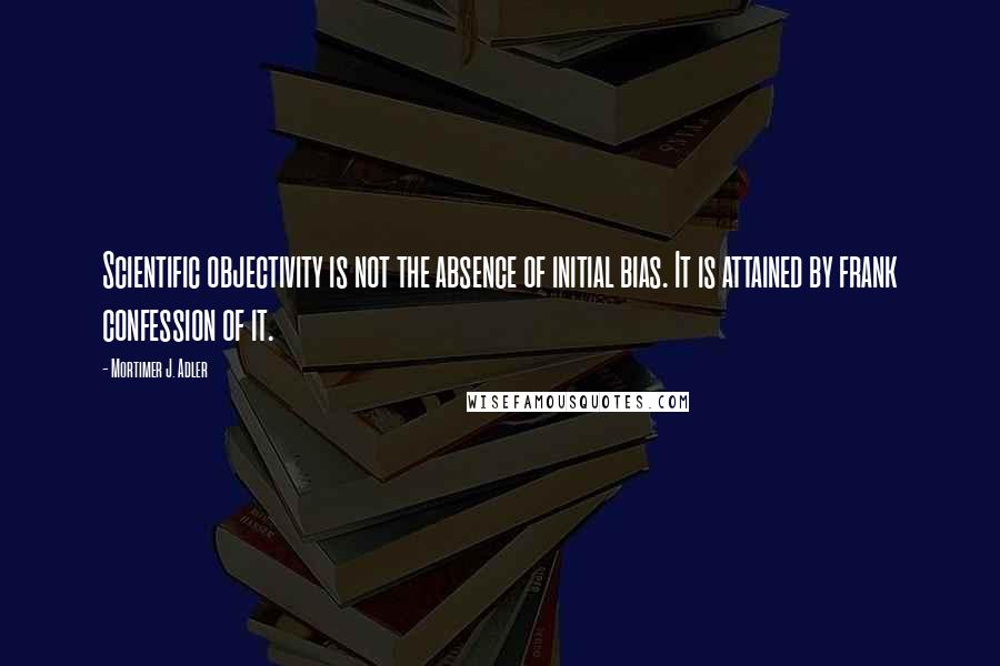 Mortimer J. Adler Quotes: Scientific objectivity is not the absence of initial bias. It is attained by frank confession of it.