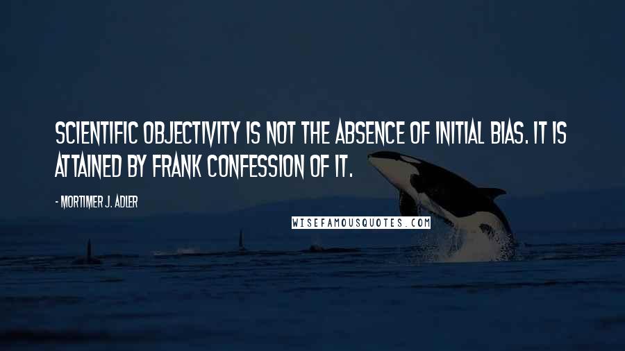 Mortimer J. Adler Quotes: Scientific objectivity is not the absence of initial bias. It is attained by frank confession of it.